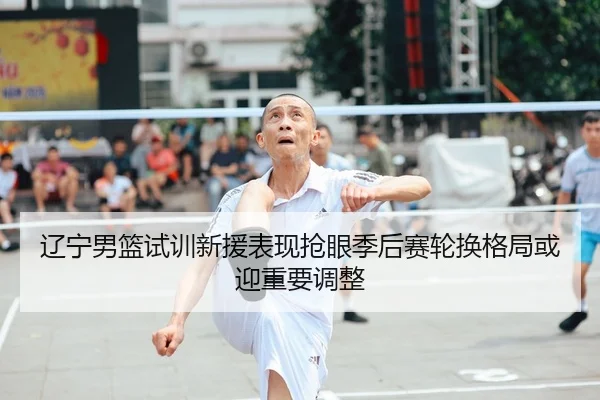 辽宁男篮试训新援表现抢眼季后赛轮换格局或迎重要调整