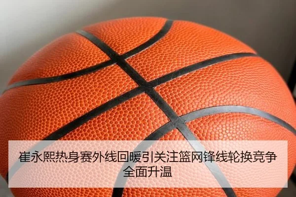 崔永熙热身赛外线回暖引关注篮网锋线轮换竞争全面升温