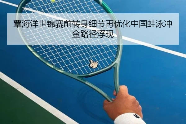 覃海洋世锦赛前转身细节再优化中国蛙泳冲金路径浮现